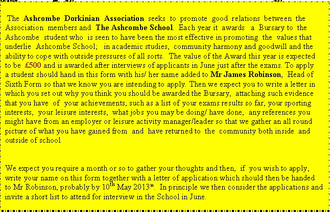 Text Box1:  The  Ashcombe  Dorkinian  Association  seeks  to  promote  good  relations  between  the Association  members and  The Ashcombe School.  Each year it  awards   a  Bursary to  the  Ashcombe  student who  is seen to have been the most effective in promoting  the  values  that underlie  Ashcombe School;   in academic studies,  community harmony and  goodwill and the ability to cope with outside pressures of all sorts.  The value of the Award  this year is expected to be  500 and is awarded after interviews of applicants in  June  just after the exams. To apply   a student should hand in this form with his/ her name added to  Mr James Robinson,  Head of Sixth Form so that we know you are intending to apply. Then we expect you  to write a letter in which you set out why you think you should be awarded the Bursary,  attaching such evidence that you have  of  your achievements, such as a  list of your exams  results so far, your sporting interests,  your  leisure interests,  what  jobs you may be doing/ have done,  any references you might have from an employer  or leisure activity manager/leader so that we gather an all round picture of what you have gained from  and  have returned to  the  community both inside  and outside of school.


We expect you require a month or so to gather your thoughts and then,  if  you wish to apply,    write your name on this form together with a letter of application which should then be handed  to Mr Robinson, probably by 10th May 2013*.  In principle we then consider the applications and invite a short list to attend for interview in the School in June.






